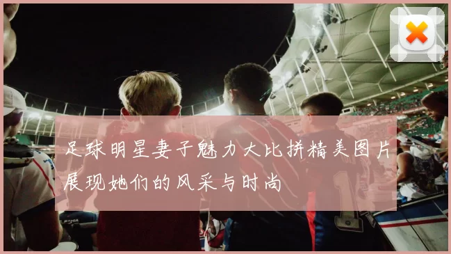 足球明星妻子魅力大比拼精美图片展现她们的风采与时尚