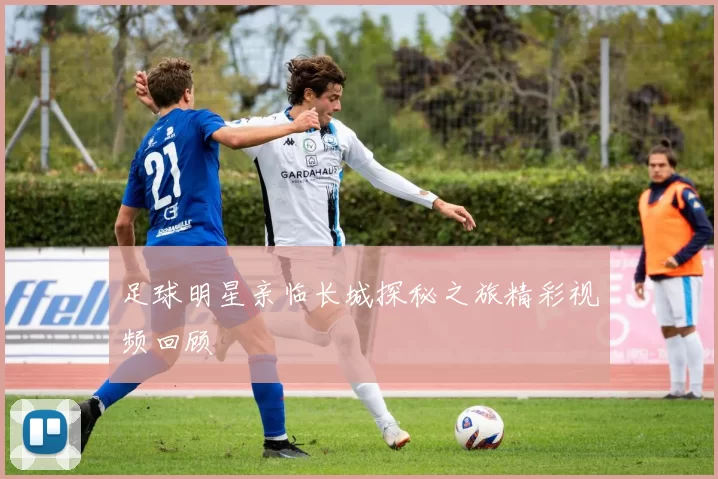 足球明星亲临长城探秘之旅精彩视频回顾