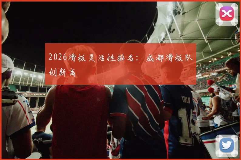 2026滑板灵活性排名：成都滑板队创新高