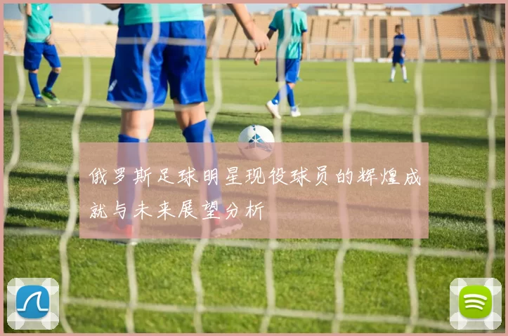 俄罗斯足球明星现役球员的辉煌成就与未来展望分析