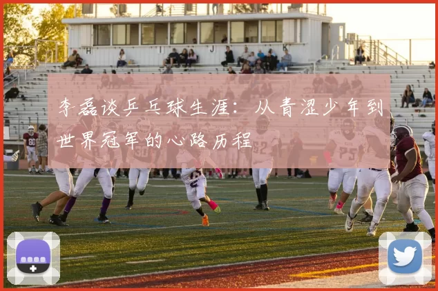 李磊谈乒乓球生涯：从青涩少年到世界冠军的心路历程